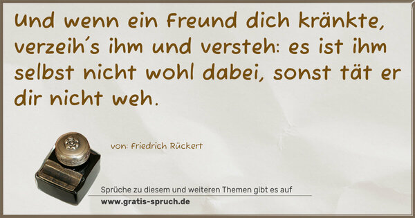 Spruch Visualisierung: Und wenn ein Freund dich kränkte,
verzeih's ihm und versteh:
es ist ihm selbst nicht wohl dabei,
sonst tät er dir nicht weh.