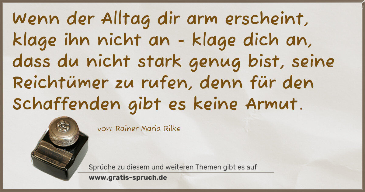 Spruchbild: Wenn der Alltag dir arm erscheint, klage ihn nicht an - klage dich an, dass du nicht stark …