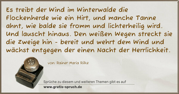 Spruch Visualisierung: Es treibt der Wind im Winterwalde
die Flockenherde wie ein Hirt,
und manche Tanne ahnt, wie balde
sie fromm und lichterheilig wird.
Und lauscht hinaus. Den weißen Wegen
streckt sie die Zweige hin - bereit
und wehrt dem Wind und wächst entgegen
der einen Nacht der Herrlichkeit.