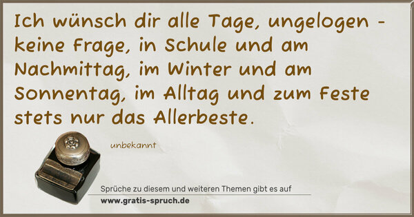 Spruch Visualisierung: Ich wünsch dir alle Tage,
ungelogen - keine Frage,
in Schule und am Nachmittag,
im Winter und am Sonnentag,
im Alltag und zum Feste
stets nur das Allerbeste.