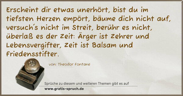 Spruch Visualisierung: Erscheint dir etwas unerhört,
bist du im tiefsten Herzen empört,
bäume dich nicht auf, versuch's nicht im Streit,
berühr es nicht, überlaß es der Zeit:
Ärger ist Zehrer und Lebensvergifter,
Zeit ist Balsam und Friedensstifter.