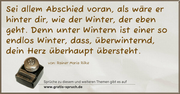 Spruch Visualisierung: Sei allem Abschied voran, als wäre er hinter dir,
wie der Winter, der eben geht.
Denn unter Wintern ist einer so endlos Winter,
dass, überwinternd, dein Herz überhaupt übersteht.