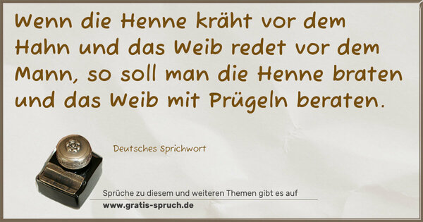 Spruch Visualisierung: Wenn die Henne kräht vor dem Hahn
und das Weib redet vor dem Mann,
so soll man die Henne braten
und das Weib mit Prügeln beraten.