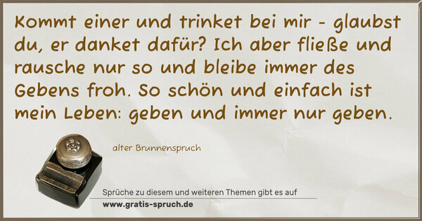 Spruch Visualisierung: Kommt einer und trinket bei mir -
glaubst du, er danket dafür?
Ich aber fließe und rausche nur so
und bleibe immer des Gebens froh.
So schön und einfach ist mein Leben:
geben und immer nur geben.