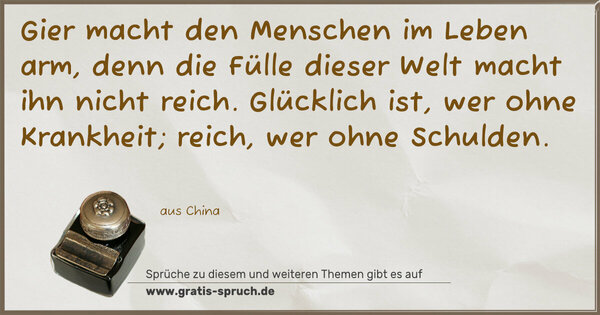 Spruch Visualisierung: Gier macht den Menschen im Leben arm,
denn die Fülle dieser Welt macht ihn nicht reich.
Glücklich ist, wer ohne Krankheit;
reich, wer ohne Schulden. 