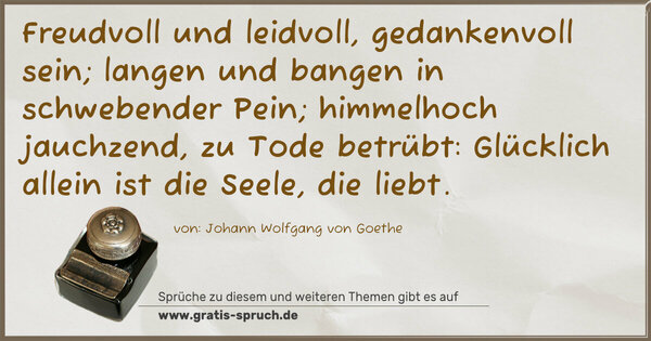 Spruch Visualisierung: Freudvoll und leidvoll, gedankenvoll sein;
langen und bangen in schwebender Pein;
himmelhoch jauchzend,
zu Tode betrübt:
Glücklich allein ist die Seele, die liebt.