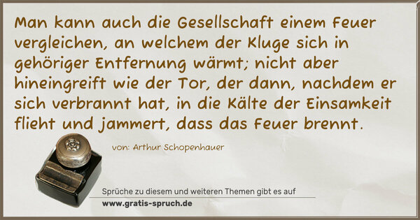 Spruch Visualisierung: Man kann auch die Gesellschaft einem Feuer vergleichen,
an welchem der Kluge sich in gehöriger Entfernung wärmt;
nicht aber hineingreift wie der Tor,
der dann, nachdem er sich verbrannt hat,
in die Kälte der Einsamkeit flieht und jammert,
dass das Feuer brennt.