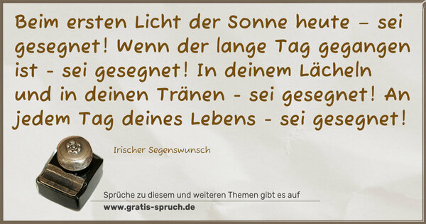 Spruch Visualisierung: Beim ersten Licht der Sonne heute – sei gesegnet!
Wenn der lange Tag gegangen ist - sei gesegnet!
In deinem Lächeln und in deinen Tränen - sei gesegnet!
An jedem Tag deines Lebens - sei gesegnet!