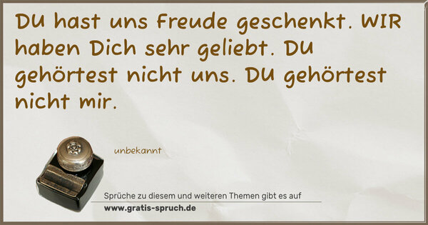 Spruch Visualisierung: DU
hast uns Freude geschenkt.
WIR
haben Dich sehr geliebt.
DU
gehörtest nicht uns.
DU
gehörtest nicht mir.