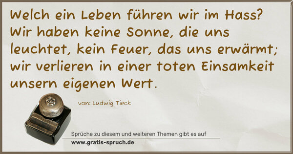 Spruch Visualisierung: Welch ein Leben führen wir im Hass?
Wir haben keine Sonne, die uns leuchtet,
kein Feuer, das uns erwärmt;
wir verlieren in einer toten Einsamkeit unsern eigenen Wert. 