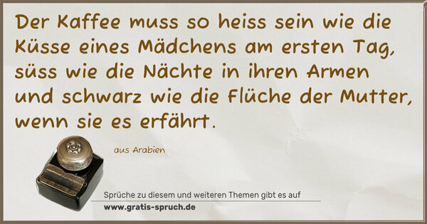 Spruch Visualisierung: Der Kaffee muss so heiss sein wie die Küsse eines Mädchens am ersten Tag, süss wie die Nächte in ihren Armen und schwarz wie die Flüche der Mutter, wenn sie es erfährt.
