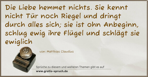 Spruch Visualisierung: Die Liebe hemmet nichts.
Sie kennt nicht Tür noch Riegel
und dringt durch alles sich;
sie ist ohn Anbeginn,
schlug ewig ihre Flügel
und schlägt sie ewiglich