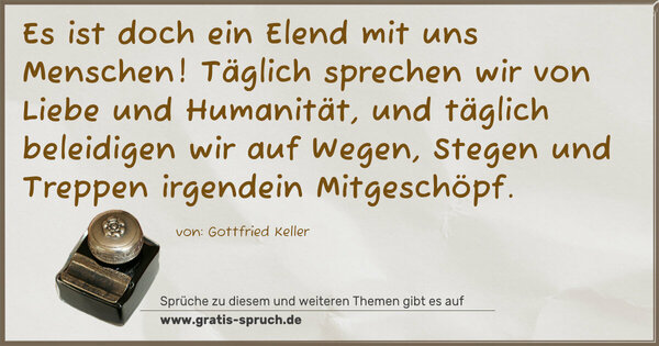 Spruch Visualisierung: Es ist doch ein Elend mit uns Menschen!
Täglich sprechen wir von Liebe und Humanität,
und täglich beleidigen wir auf Wegen,
Stegen und Treppen irgendein Mitgeschöpf.