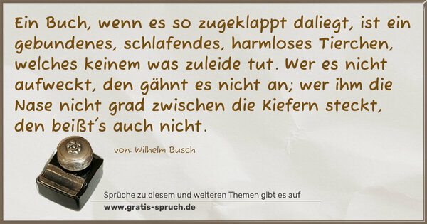 Spruch Visualisierung: Ein Buch, wenn es so zugeklappt daliegt,
ist ein gebundenes, schlafendes, harmloses Tierchen,
welches keinem was zuleide tut.
Wer es nicht aufweckt, den gähnt es nicht an;
wer ihm die Nase nicht grad zwischen die Kiefern steckt,
den beißt's auch nicht.