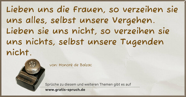 Spruch Visualisierung: Lieben uns die Frauen, so verzeihen sie uns alles,
selbst unsere Vergehen.
Lieben sie uns nicht, so verzeihen sie uns nichts,
selbst unsere Tugenden nicht.
