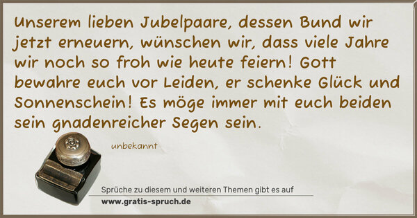 Spruch Visualisierung: Unserem lieben Jubelpaare,
dessen Bund wir jetzt erneuern,
wünschen wir,
dass viele Jahre wir noch so froh wie heute feiern!
Gott bewahre euch vor Leiden,
er schenke Glück und Sonnenschein!
Es möge immer mit euch beiden
sein gnadenreicher Segen sein.