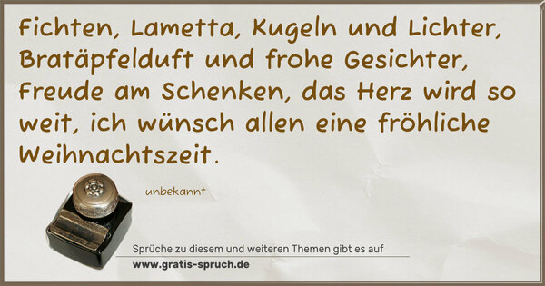 Spruch Visualisierung: Fichten, Lametta, Kugeln und Lichter,
Bratäpfelduft und frohe Gesichter,
Freude am Schenken, das Herz wird so weit,
ich wünsch allen eine fröhliche Weihnachtszeit.