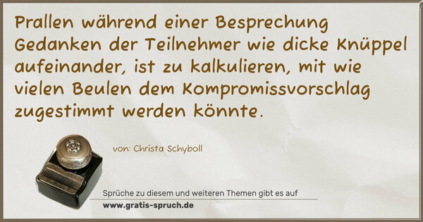 Spruch Visualisierung: Prallen während einer Besprechung Gedanken
der Teilnehmer wie dicke Knüppel aufeinander,
ist zu kalkulieren, mit wie vielen Beulen dem Kompromissvorschlag zugestimmt werden könnte.
