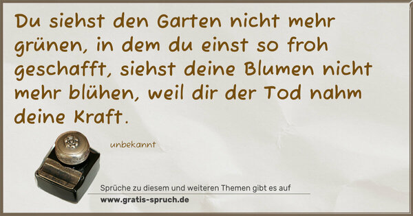 Spruch Visualisierung: Du siehst den Garten nicht mehr grünen,
in dem du einst so froh geschafft,
siehst deine Blumen nicht mehr blühen,
weil dir der Tod nahm deine Kraft.