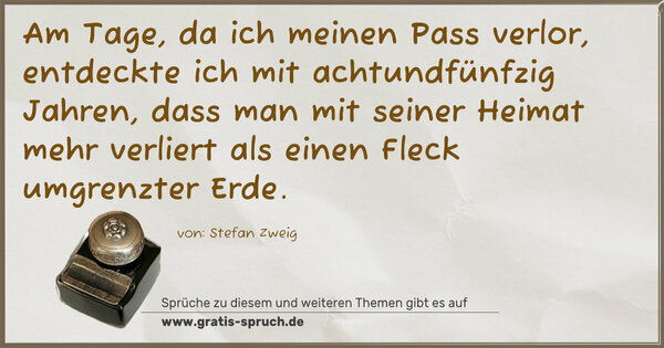 Spruch Visualisierung: Am Tage, da ich meinen Pass verlor,
entdeckte ich mit achtundfünfzig Jahren,
dass man mit seiner Heimat mehr verliert
als einen Fleck umgrenzter Erde.