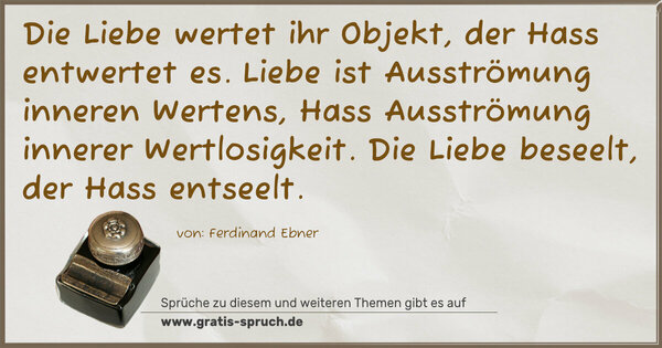 Spruch Visualisierung: Die Liebe wertet ihr Objekt, der Hass entwertet es.
Liebe ist Ausströmung inneren Wertens,
Hass Ausströmung innerer Wertlosigkeit.
Die Liebe beseelt, der Hass entseelt.