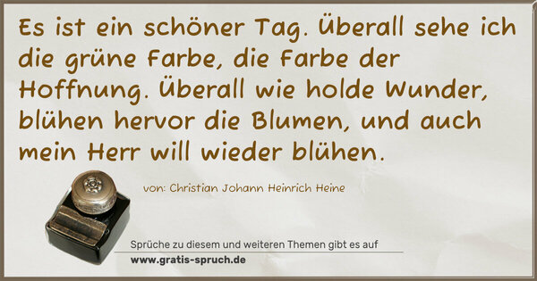 Spruch Visualisierung: Es ist ein schöner Tag.
Überall sehe ich die grüne Farbe, die Farbe der Hoffnung.
Überall wie holde Wunder, blühen hervor die Blumen,
und auch mein Herr will wieder blühen.
