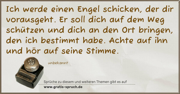 Spruch Visualisierung: Ich werde einen Engel schicken,
der dir vorausgeht.
Er soll dich auf dem Weg schützen
und dich an den Ort bringen,
den ich bestimmt habe.
Achte auf ihn und hör auf seine Stimme.