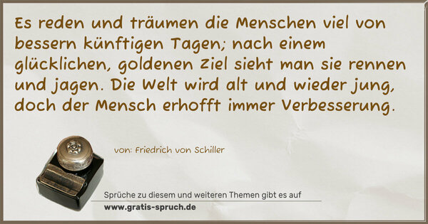 Spruch Visualisierung: Es reden und träumen die Menschen viel
von bessern künftigen Tagen;
nach einem glücklichen, goldenen Ziel
sieht man sie rennen und jagen.
Die Welt wird alt und wieder jung,
doch der Mensch erhofft immer Verbesserung.