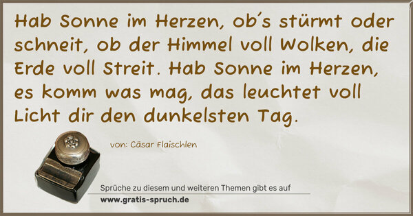 Spruch Visualisierung: Hab Sonne im Herzen, ob's stürmt oder schneit,
ob der Himmel voll Wolken, die Erde voll Streit.
Hab Sonne im Herzen, es komm was mag,
das leuchtet voll Licht dir den dunkelsten Tag.