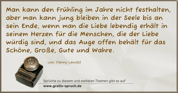 Spruch Visualisierung: Man kann den Frühling im Jahre nicht festhalten,
aber man kann jung bleiben in der Seele bis an sein Ende, wenn man die Liebe lebendig erhält in seinem Herzen für die Menschen, die der Liebe würdig sind, und das Auge offen behält für das Schöne, Große, Gute und Wahre.