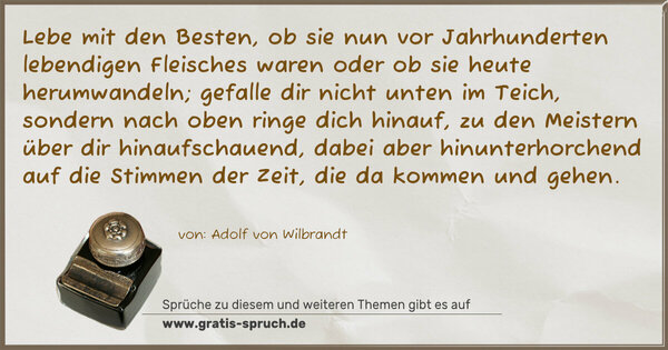 Spruch Visualisierung: Lebe mit den Besten, ob sie nun vor Jahrhunderten lebendigen Fleisches waren oder ob sie heute herumwandeln; gefalle dir nicht unten im Teich, sondern nach oben ringe dich hinauf, zu den Meistern über dir hinaufschauend, dabei aber hinunterhorchend auf die Stimmen der Zeit, die da kommen und gehen.