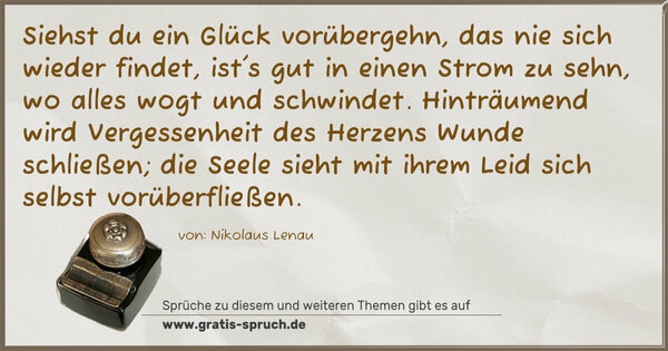 Spruch Visualisierung: Siehst du ein Glück vorübergehn, das nie sich wieder findet,
ist's gut in einen Strom zu sehn, wo alles wogt und schwindet.
Hinträumend wird Vergessenheit des Herzens Wunde schließen;
die Seele sieht mit ihrem Leid sich selbst vorüberfließen.