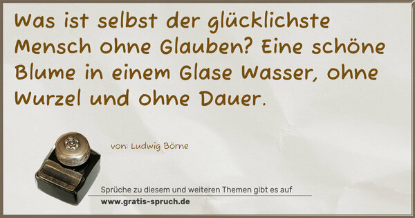 Spruch Visualisierung: Was ist selbst der glücklichste Mensch ohne Glauben?
Eine schöne Blume in einem Glase Wasser,
ohne Wurzel und ohne Dauer.