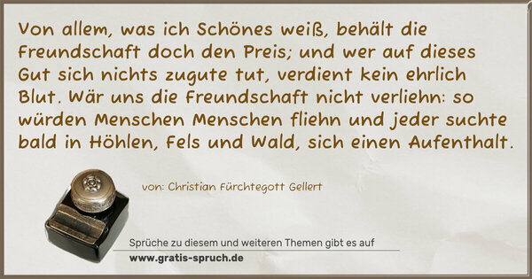 Spruch Visualisierung: Von allem, was ich Schönes weiß, behält die Freundschaft doch den Preis;
und wer auf dieses Gut sich nichts zugute tut,
verdient kein ehrlich Blut.
Wär uns die Freundschaft nicht verliehn: so würden Menschen Menschen fliehn und jeder suchte bald
in Höhlen, Fels und Wald, sich einen Aufenthalt.