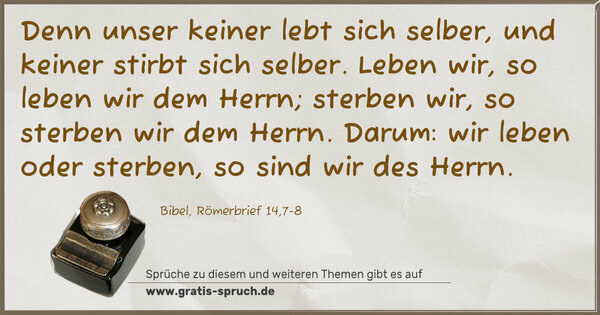 Spruch Visualisierung: Denn unser keiner lebt sich selber,
und keiner stirbt sich selber.
Leben wir, so leben wir dem Herrn;
sterben wir, so sterben wir dem Herrn.
Darum: wir leben oder sterben,
so sind wir des Herrn.