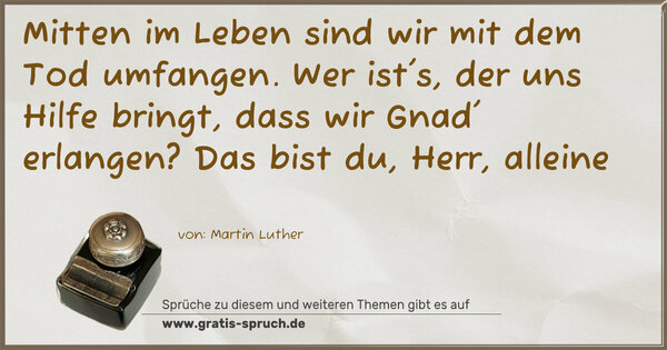 Spruch Visualisierung: Mitten im Leben sind wir mit dem Tod umfangen.
Wer ist's, der uns Hilfe bringt,
dass wir Gnad' erlangen?
Das bist du, Herr, alleine