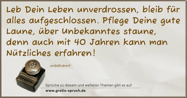 Spruch Visualisierung: Leb Dein Leben unverdrossen,
bleib für alles aufgeschlossen.
Pflege Deine gute Laune,
über Unbekanntes staune,
denn auch mit 40 Jahren
kann man Nützliches erfahren!