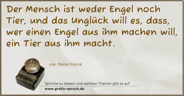 Spruch Visualisierung: Der Mensch ist weder Engel noch Tier,
und das Unglück will es, dass,
wer einen Engel aus ihm machen will, ein Tier aus ihm macht. 