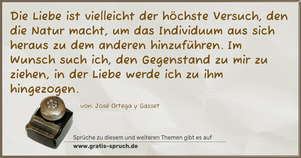 Spruch Visualisierung: Die Liebe ist vielleicht der höchste Versuch,
den die Natur macht, um das Individuum
aus sich heraus zu dem anderen hinzuführen.
Im Wunsch such ich, den Gegenstand zu mir
zu ziehen, in der Liebe werde ich zu ihm hingezogen.
