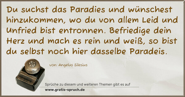 Spruch Visualisierung: Du suchst das Paradies und wünschest hinzukommen,
wo du von allem Leid und Unfried bist entronnen.
Befriedige dein Herz und mach es rein und weiß,
so bist du selbst noch hier dasselbe Paradeis.