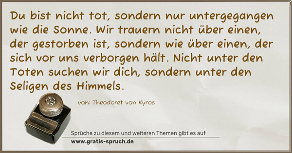 Spruch Visualisierung: Du bist nicht tot,
sondern nur untergegangen wie die Sonne.
Wir trauern nicht über einen,
der gestorben ist,
sondern wie über einen,
der sich vor uns verborgen hält.
Nicht unter den Toten suchen wir dich,
sondern unter den Seligen des Himmels.