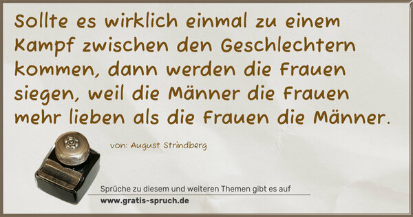 Spruch Visualisierung: Sollte es wirklich einmal zu einem Kampf zwischen den Geschlechtern kommen, dann werden die Frauen siegen, weil die Männer die Frauen mehr lieben als die Frauen die Männer.