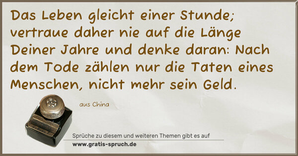 Spruch Visualisierung: Das Leben gleicht einer Stunde;
vertraue daher nie auf die Länge Deiner Jahre und denke daran: Nach dem Tode zählen nur die Taten eines Menschen,
nicht mehr sein Geld. 