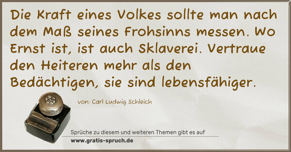 Spruch Visualisierung: Die Kraft eines Volkes sollte man nach dem Maß seines Frohsinns messen. Wo Ernst ist, ist auch Sklaverei. Vertraue den Heiteren mehr als den Bedächtigen, sie sind lebensfähiger.