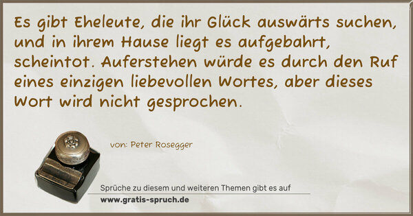 Spruch Visualisierung: Es gibt Eheleute,
die ihr Glück auswärts suchen,
und in ihrem Hause liegt es aufgebahrt, scheintot.
Auferstehen würde es durch den Ruf
eines einzigen liebevollen Wortes,
aber dieses Wort wird nicht gesprochen.