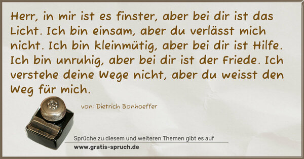 Spruch Visualisierung: Herr, in mir ist es finster, aber bei dir ist das Licht.
Ich bin einsam, aber du verlässt mich nicht.
Ich bin kleinmütig, aber bei dir ist Hilfe.
Ich bin unruhig, aber bei dir ist der Friede.
Ich verstehe deine Wege nicht,
aber du weisst den Weg für mich.