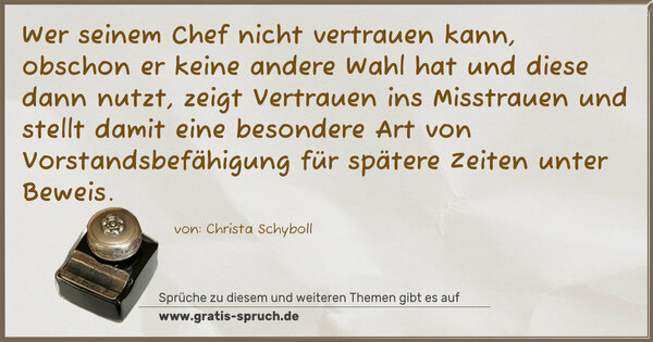 Spruch Visualisierung: Wer seinem Chef nicht vertrauen kann,
obschon er keine andere Wahl hat und diese dann nutzt,
zeigt Vertrauen ins Misstrauen und stellt damit eine besondere Art von Vorstandsbefähigung für spätere Zeiten unter Beweis.
