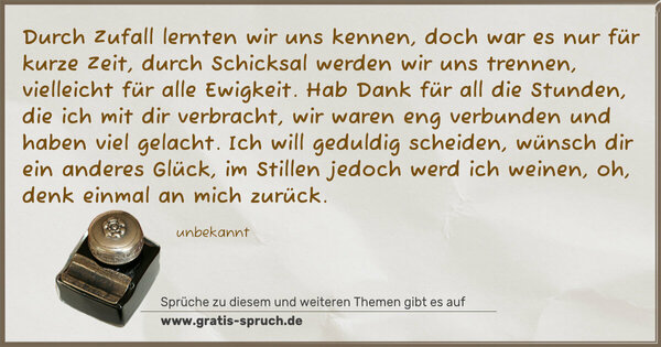 Spruch Visualisierung: Durch Zufall lernten wir uns kennen,
doch war es nur für kurze Zeit,
durch Schicksal werden wir uns trennen,
vielleicht für alle Ewigkeit.
Hab Dank für all die Stunden,
die ich mit dir verbracht,
wir waren eng verbunden
und haben viel gelacht.
Ich will geduldig scheiden,
wünsch dir ein anderes Glück,
im Stillen jedoch werd ich weinen,
oh, denk einmal an mich zurück.