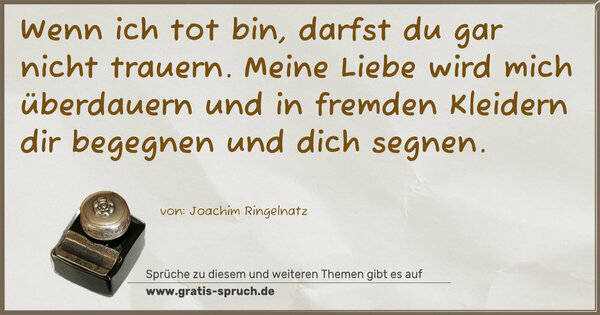 Spruch Visualisierung: Wenn ich tot bin,
darfst du gar nicht trauern.
Meine Liebe wird mich überdauern
und in fremden Kleidern dir begegnen
und dich segnen.