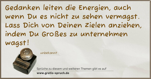 Spruch Visualisierung: Gedanken leiten die Energien,
auch wenn Du es nicht zu sehen vermagst.
Lass Dich von Deinen Zielen anziehen,
indem Du Großes zu unternehmen wagst!